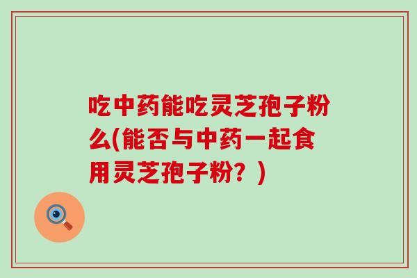 吃中药能吃灵芝孢子粉么(能否与中药一起食用灵芝孢子粉？)