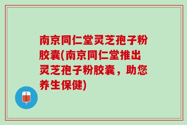 南京同仁堂灵芝孢子粉胶囊(南京同仁堂推出灵芝孢子粉胶囊，助您养生保健)