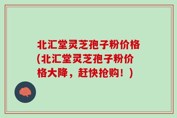 北汇堂灵芝孢子粉价格(北汇堂灵芝孢子粉价格大降，赶快抢购！)