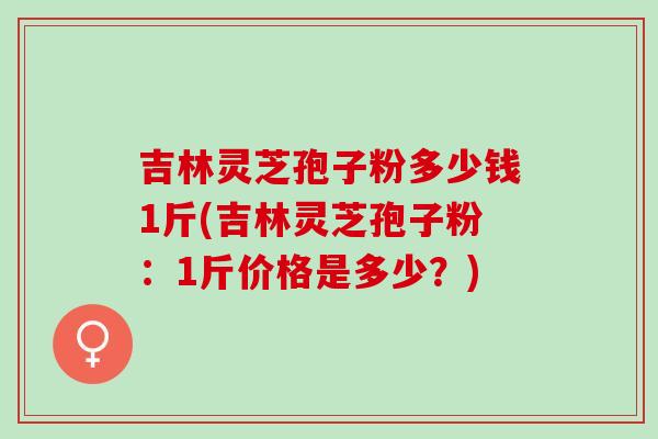 吉林灵芝孢子粉多少钱1斤(吉林灵芝孢子粉：1斤价格是多少？)