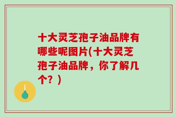 十大灵芝孢子油品牌有哪些呢图片(十大灵芝孢子油品牌，你了解几个？)