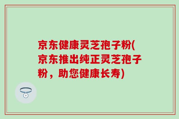京东健康灵芝孢子粉(京东推出纯正灵芝孢子粉，助您健康长寿)