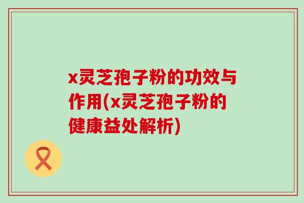 x灵芝孢子粉的功效与作用(x灵芝孢子粉的健康益处解析)