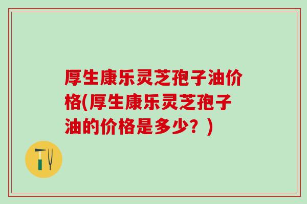 厚生康乐灵芝孢子油价格(厚生康乐灵芝孢子油的价格是多少？)