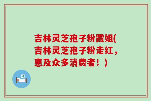 吉林灵芝孢子粉霞姐(吉林灵芝孢子粉走红，惠及众多消费者！)
