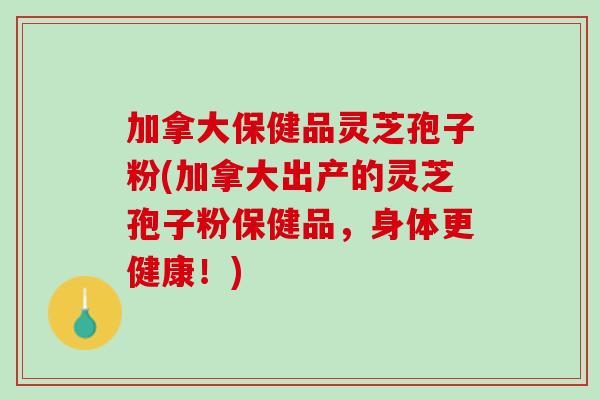 加拿大保健品灵芝孢子粉(加拿大出产的灵芝孢子粉保健品,身体更健康!) 加拿大保健品灵芝孢子粉(加拿大出产的灵芝孢子粉保健品,身体更健康!)
