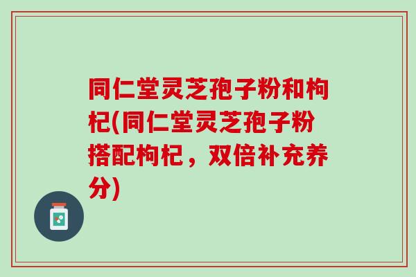 同仁堂灵芝孢子粉和枸杞(同仁堂灵芝孢子粉搭配枸杞，双倍补充养分)