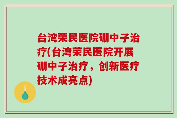 台湾荣民医院硼中子治疗(台湾荣民医院开展硼中子治疗，创新医疗技术成亮点)