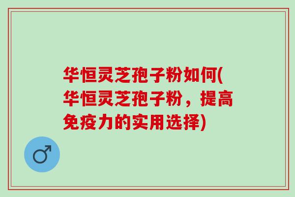 华恒灵芝孢子粉如何(华恒灵芝孢子粉，提高免疫力的实用选择)