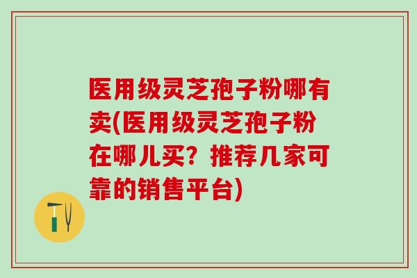 医用级灵芝孢子粉哪有卖(医用级灵芝孢子粉在哪儿买？推荐几家可靠的销售平台)