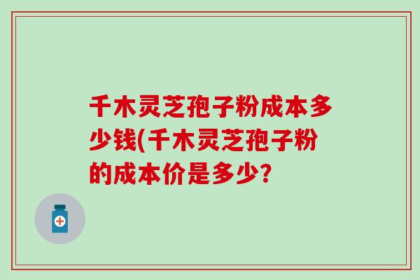 千木灵芝孢子粉成本多少钱(千木灵芝孢子粉的成本价是多少？
