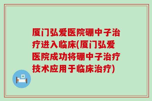 厦门弘爱医院硼中子治疗进入临床(厦门弘爱医院成功将硼中子治疗技术应用于临床治疗)