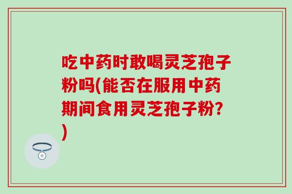 吃中药时敢喝灵芝孢子粉吗(能否在服用中药期间食用灵芝孢子粉？)