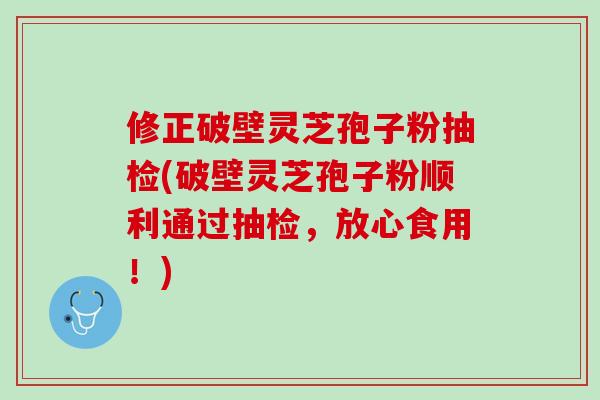 修正破壁灵芝孢子粉抽检(破壁灵芝孢子粉顺利通过抽检，放心食用！)