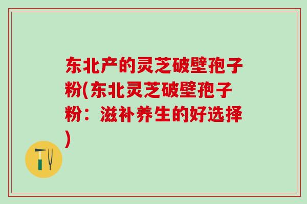东北产的灵芝破壁孢子粉(东北灵芝破壁孢子粉：滋补养生的好选择)