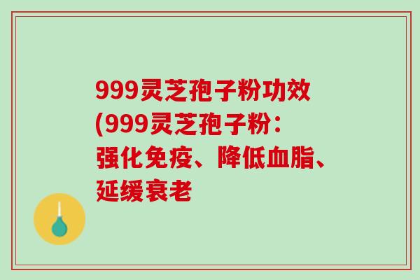 999灵芝孢子粉功效(999灵芝孢子粉：强化免疫、降低血脂、延缓衰老