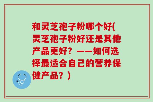和灵芝孢子粉哪个好(灵芝孢子粉好还是其他产品更好？——如何选择最适合自己的营养保健产品？)