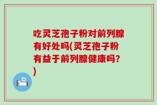 吃灵芝孢子粉对前列腺有好处吗(灵芝孢子粉有益于前列腺健康吗？)