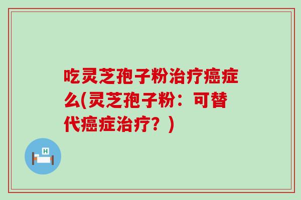 吃灵芝孢子粉治疗癌症么(灵芝孢子粉：可替代癌症治疗？)