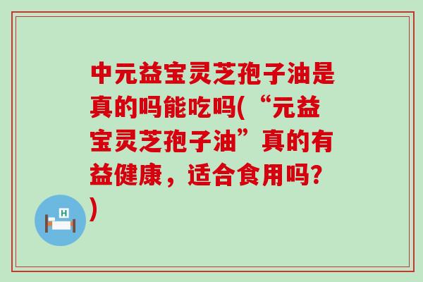 中元益宝灵芝孢子油是真的吗能吃吗(“元益宝灵芝孢子油”真的有益健康，适合食用吗？)