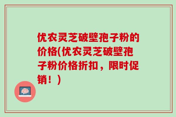 优农灵芝破壁孢子粉的价格(优农灵芝破壁孢子粉价格折扣，限时促销！)