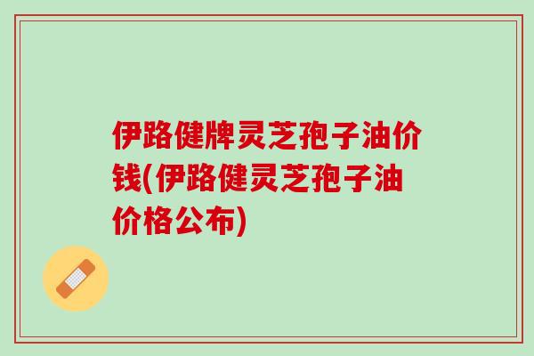 伊路健牌灵芝孢子油价钱(伊路健灵芝孢子油价格公布)