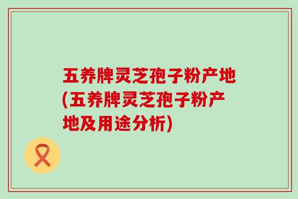五养牌灵芝孢子粉产地(五养牌灵芝孢子粉产地及用途分析)