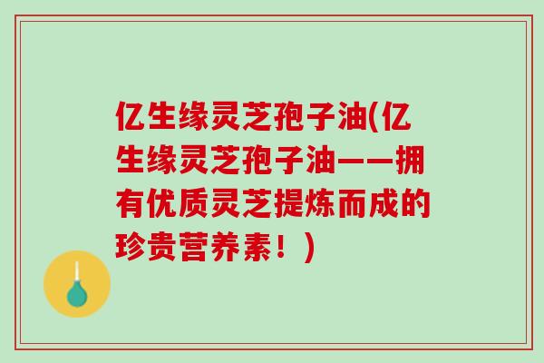 亿生缘灵芝孢子油(亿生缘灵芝孢子油——拥有优质灵芝提炼而成的珍贵营养素！)