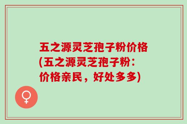 五之源灵芝孢子粉价格(五之源灵芝孢子粉：价格亲民，好处多多)