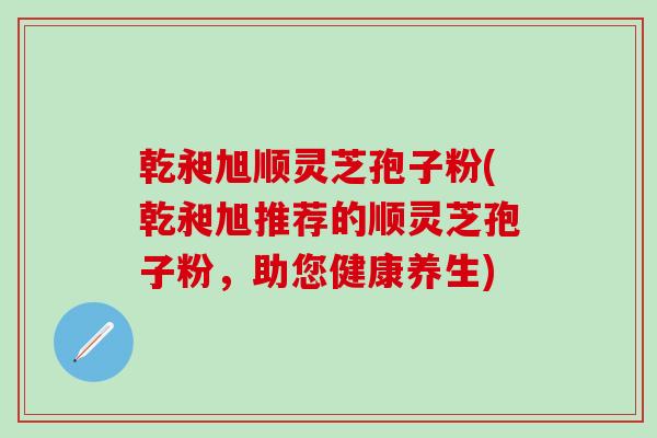 乾昶旭顺灵芝孢子粉(乾昶旭推荐的顺灵芝孢子粉，助您健康养生)