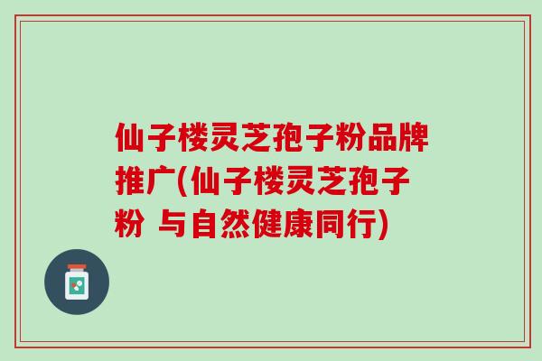 仙子楼灵芝孢子粉品牌推广(仙子楼灵芝孢子粉 与自然健康同行)