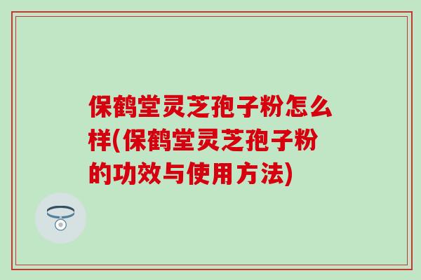 保鹤堂灵芝孢子粉怎么样(保鹤堂灵芝孢子粉的功效与使用方法)