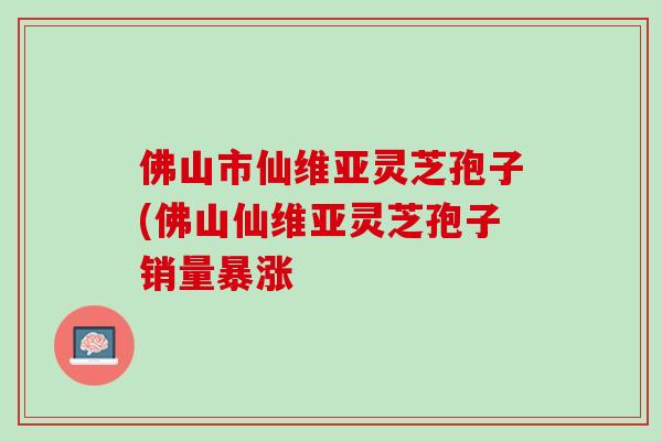 佛山市仙维亚灵芝孢子(佛山仙维亚灵芝孢子销量暴涨