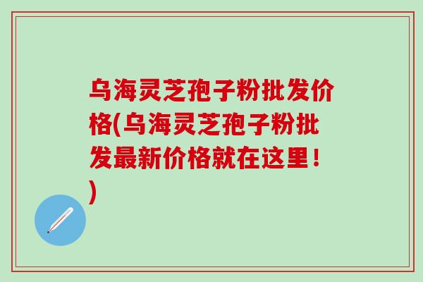 乌海灵芝孢子粉批发价格(乌海灵芝孢子粉批发最新价格就在这里！)