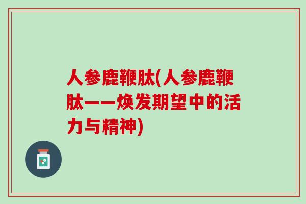 人参鹿鞭肽(人参鹿鞭肽——焕发期望中的活力与精神)