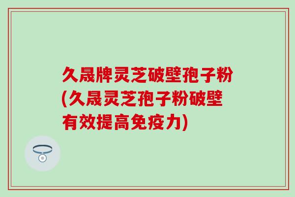久晟牌灵芝破壁孢子粉(久晟灵芝孢子粉破壁有效提高免疫力)