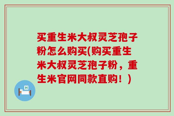 买重生米大叔灵芝孢子粉怎么购买(购买重生米大叔灵芝孢子粉，重生米官网同款直购！)