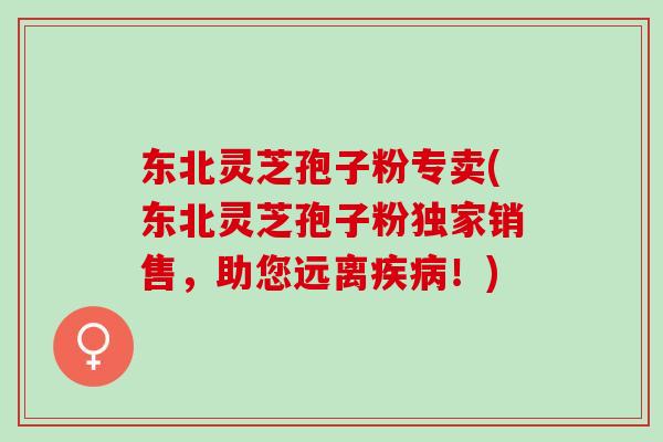 东北灵芝孢子粉专卖(东北灵芝孢子粉独家销售，助您远离疾病！)