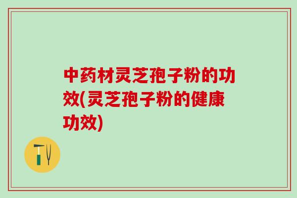 中药材灵芝孢子粉的功效(灵芝孢子粉的健康功效)