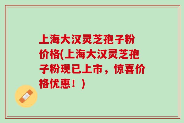 上海大汉灵芝孢子粉 价格(上海大汉灵芝孢子粉现已上市，惊喜价格优惠！)
