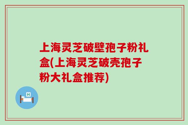 上海灵芝破壁孢子粉礼盒(上海灵芝破壳孢子粉大礼盒推荐)