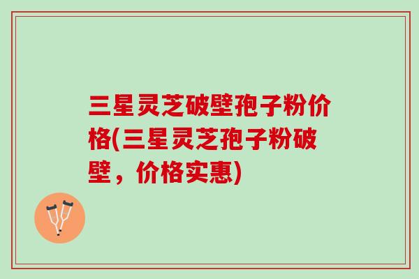 三星灵芝破壁孢子粉价格(三星灵芝孢子粉破壁，价格实惠)