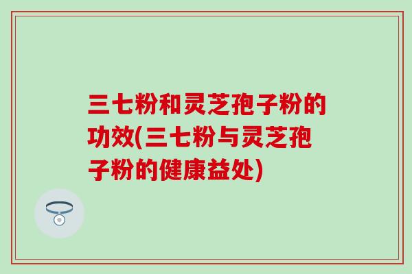 三七粉和灵芝孢子粉的功效(三七粉与灵芝孢子粉的健康益处)