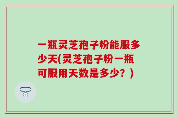 一瓶灵芝孢子粉能服多少天(灵芝孢子粉一瓶可服用天数是多少？)