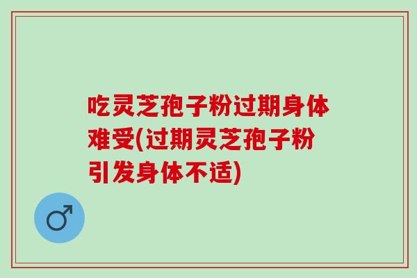 吃灵芝孢子粉过期身体难受(过期灵芝孢子粉引发身体不适)
