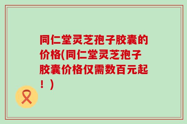 同仁堂灵芝孢子胶囊的价格(同仁堂灵芝孢子胶囊价格仅需数百元起！)