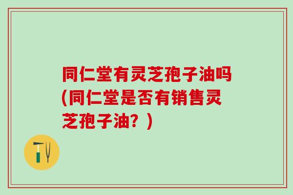 同仁堂有灵芝孢子油吗(同仁堂是否有销售灵芝孢子油？)