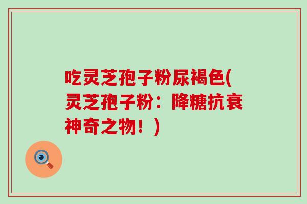 吃灵芝孢子粉尿褐色(灵芝孢子粉：降糖抗衰神奇之物！)
