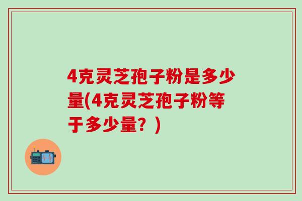 4克灵芝孢子粉是多少量(4克灵芝孢子粉等于多少量？)