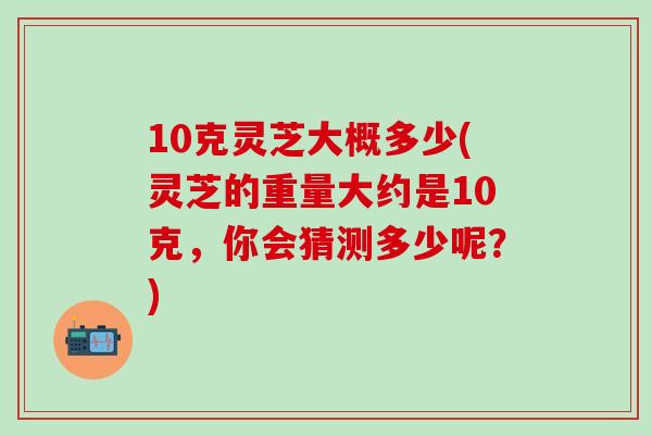 10克灵芝大概多少(灵芝的重量大约是10克，你会猜测多少呢？)